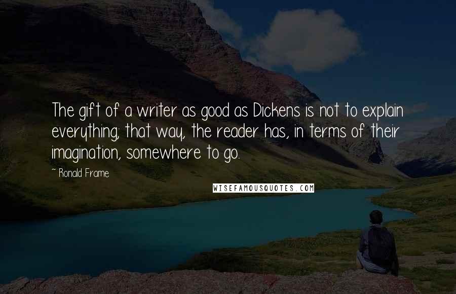 Ronald Frame quotes: The gift of a writer as good as Dickens is not to explain everything; that way, the reader has, in terms of their imagination, somewhere to go.