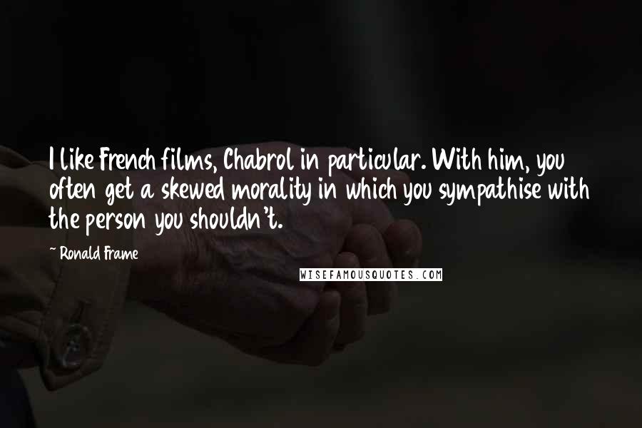 Ronald Frame quotes: I like French films, Chabrol in particular. With him, you often get a skewed morality in which you sympathise with the person you shouldn't.