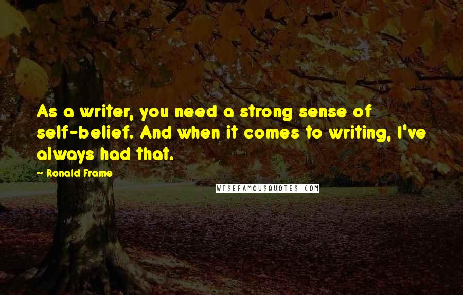 Ronald Frame quotes: As a writer, you need a strong sense of self-belief. And when it comes to writing, I've always had that.