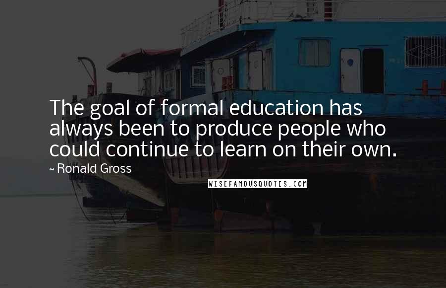 Ronald Gross quotes: The goal of formal education has always been to produce people who could continue to learn on their own.