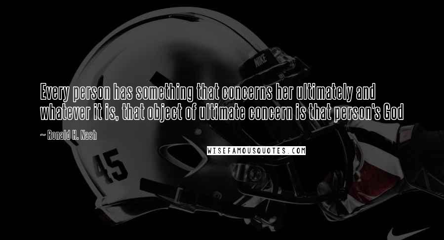 Ronald H. Nash quotes: Every person has something that concerns her ultimately and whatever it is, that object of ultimate concern is that person's God