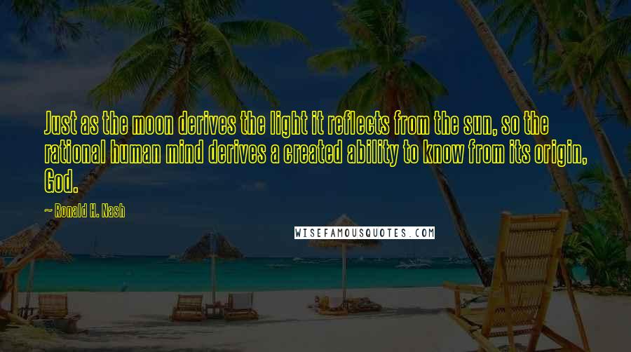 Ronald H. Nash quotes: Just as the moon derives the light it reflects from the sun, so the rational human mind derives a created ability to know from its origin, God.