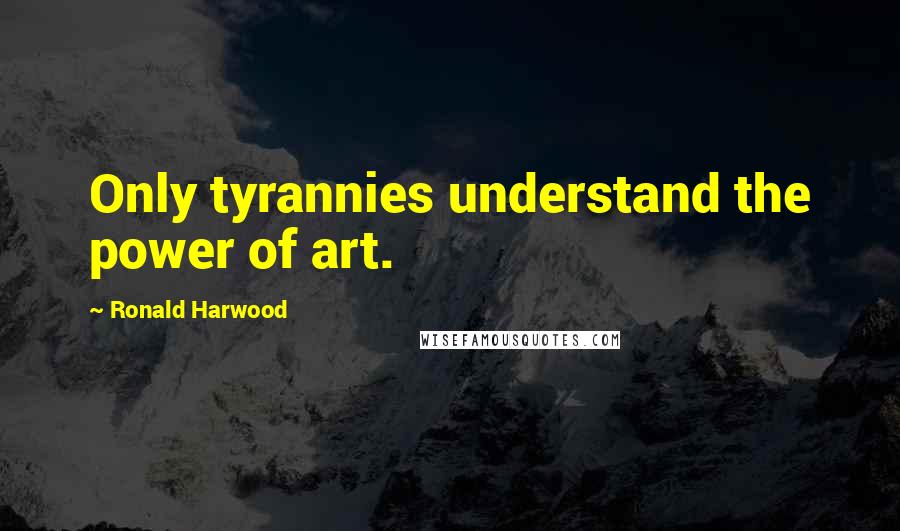Ronald Harwood quotes: Only tyrannies understand the power of art.