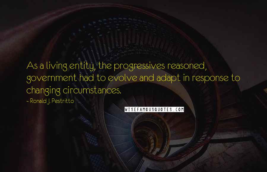 Ronald J. Pestritto quotes: As a living entity, the progressives reasoned, government had to evolve and adapt in response to changing circumstances.