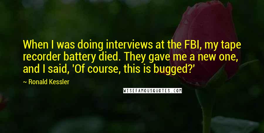 Ronald Kessler quotes: When I was doing interviews at the FBI, my tape recorder battery died. They gave me a new one, and I said, 'Of course, this is bugged?'