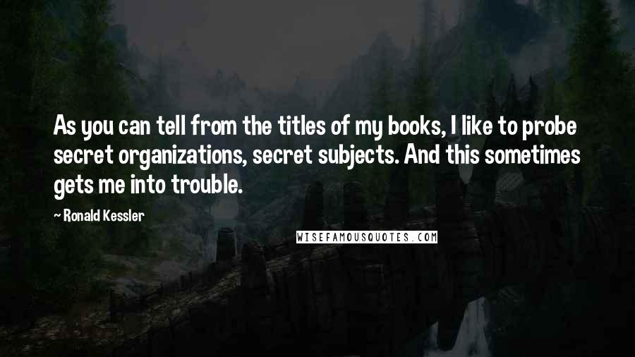 Ronald Kessler quotes: As you can tell from the titles of my books, I like to probe secret organizations, secret subjects. And this sometimes gets me into trouble.