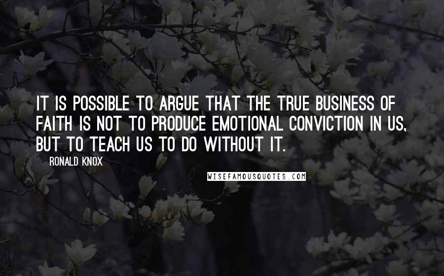 Ronald Knox quotes: It is possible to argue that the true business of faith is not to produce emotional conviction in us, but to teach us to do without it.