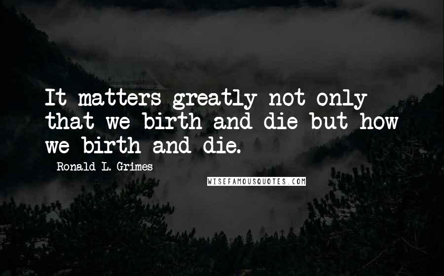 Ronald L. Grimes quotes: It matters greatly not only that we birth and die but how we birth and die.