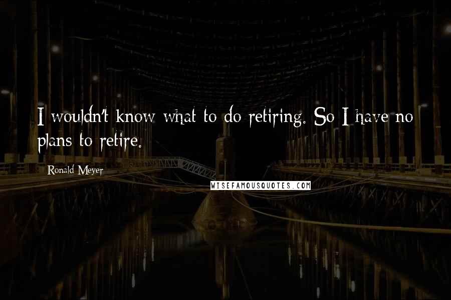 Ronald Meyer quotes: I wouldn't know what to do retiring. So I have no plans to retire.