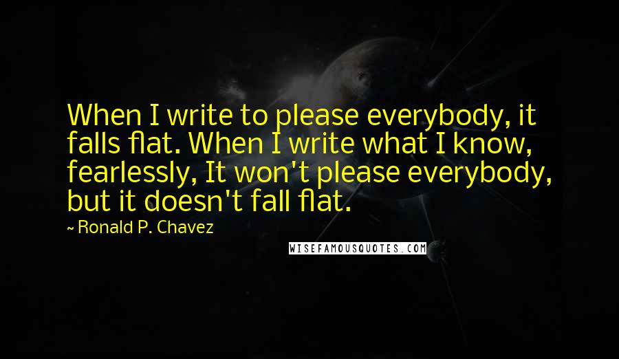 Ronald P. Chavez quotes: When I write to please everybody, it falls flat. When I write what I know, fearlessly, It won't please everybody, but it doesn't fall flat.