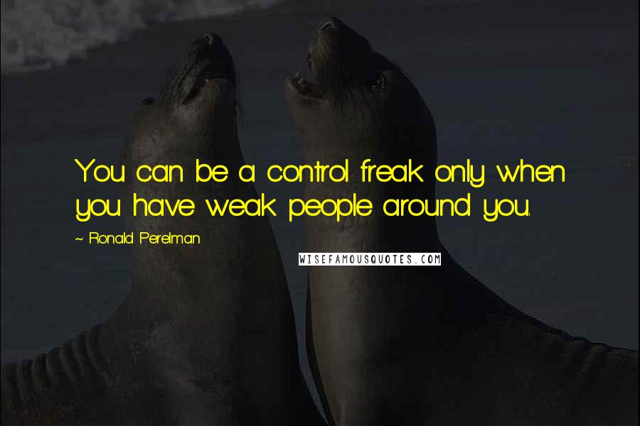 Ronald Perelman quotes: You can be a control freak only when you have weak people around you.