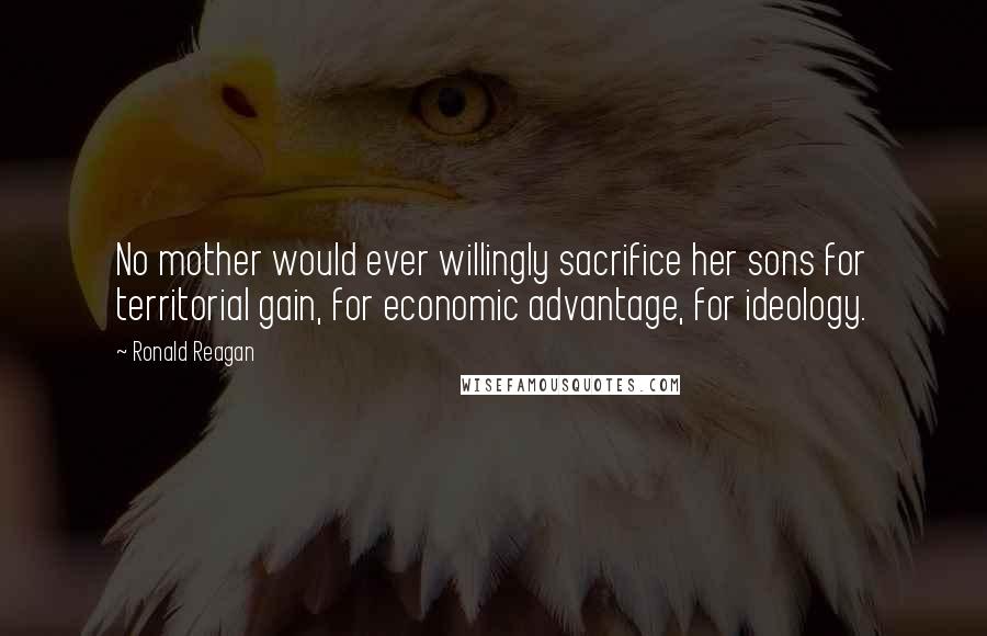 Ronald Reagan quotes: No mother would ever willingly sacrifice her sons for territorial gain, for economic advantage, for ideology.