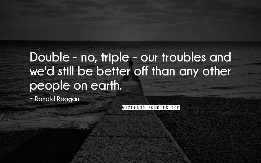 Ronald Reagan quotes: Double - no, triple - our troubles and we'd still be better off than any other people on earth.