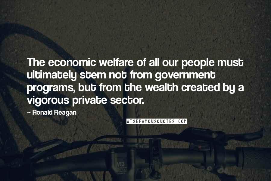 Ronald Reagan quotes: The economic welfare of all our people must ultimately stem not from government programs, but from the wealth created by a vigorous private sector.