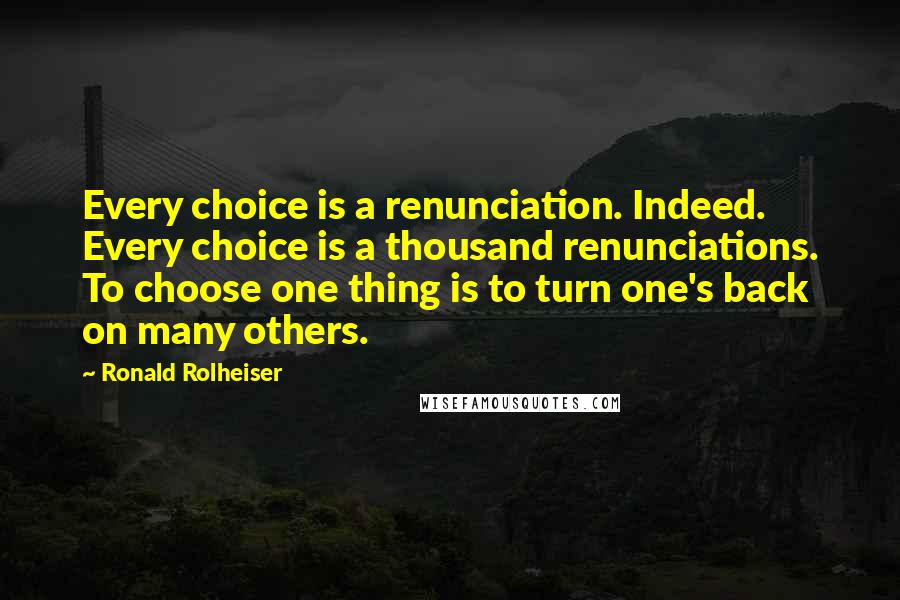 Ronald Rolheiser quotes: Every choice is a renunciation. Indeed. Every choice is a thousand renunciations. To choose one thing is to turn one's back on many others.