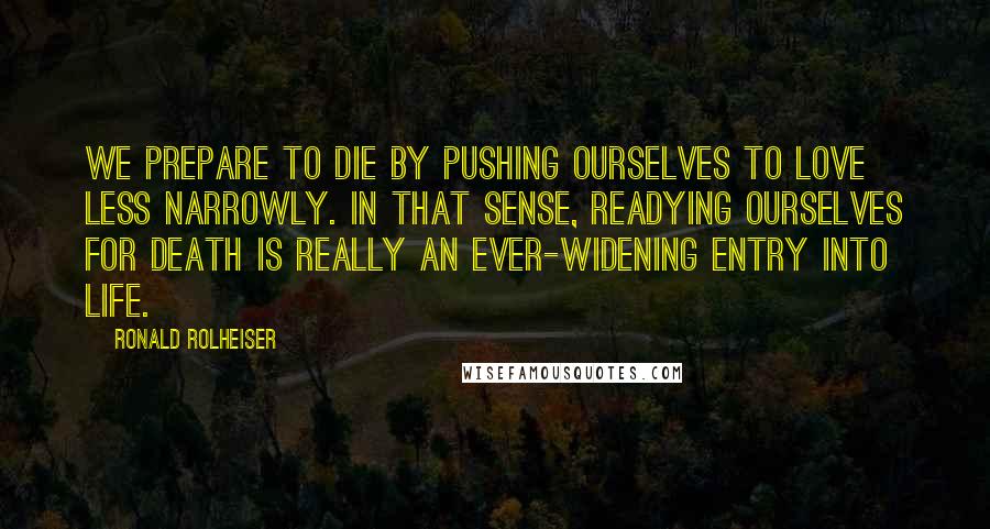 Ronald Rolheiser quotes: We prepare to die by pushing ourselves to love less narrowly. In that sense, readying ourselves for death is really an ever-widening entry into life.