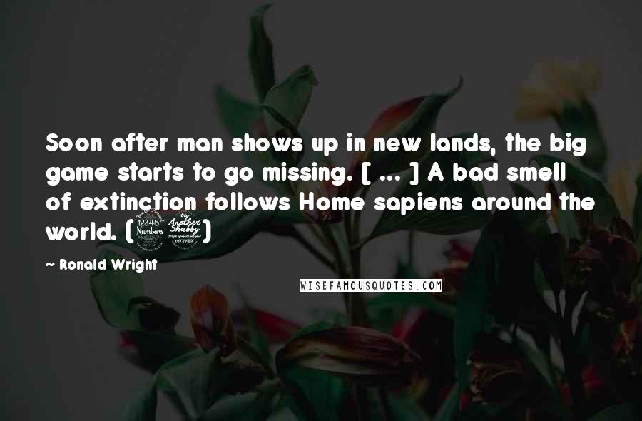 Ronald Wright quotes: Soon after man shows up in new lands, the big game starts to go missing. [ ... ] A bad smell of extinction follows Home sapiens around the world. (37)