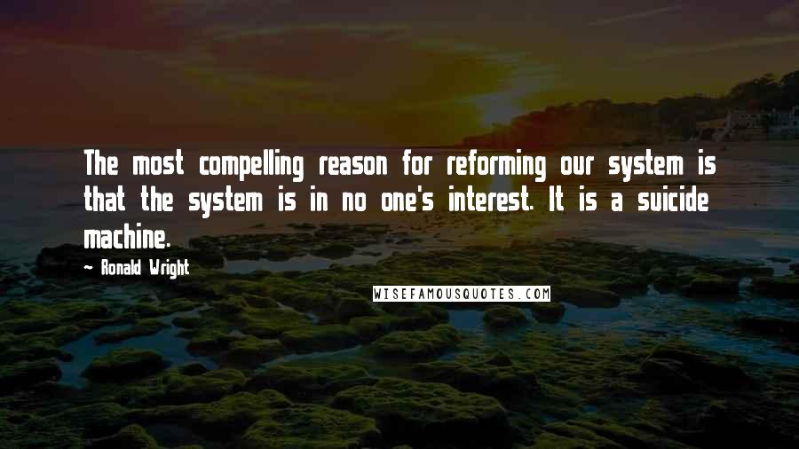 Ronald Wright quotes: The most compelling reason for reforming our system is that the system is in no one's interest. It is a suicide machine.