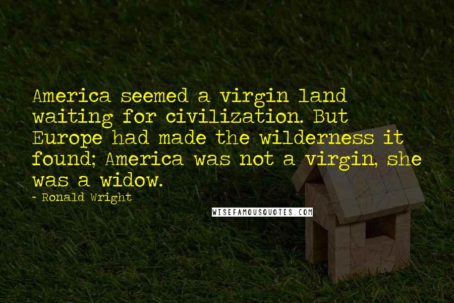 Ronald Wright quotes: America seemed a virgin land waiting for civilization. But Europe had made the wilderness it found; America was not a virgin, she was a widow.