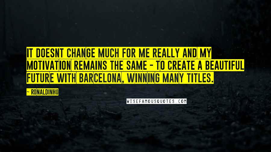 Ronaldinho quotes: It doesnt change much for me really and my motivation remains the same - to create a beautiful future with Barcelona, winning many titles.