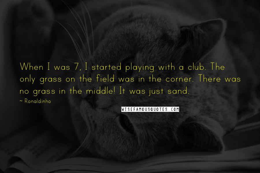 Ronaldinho quotes: When I was 7, I started playing with a club. The only grass on the field was in the corner. There was no grass in the middle! It was just