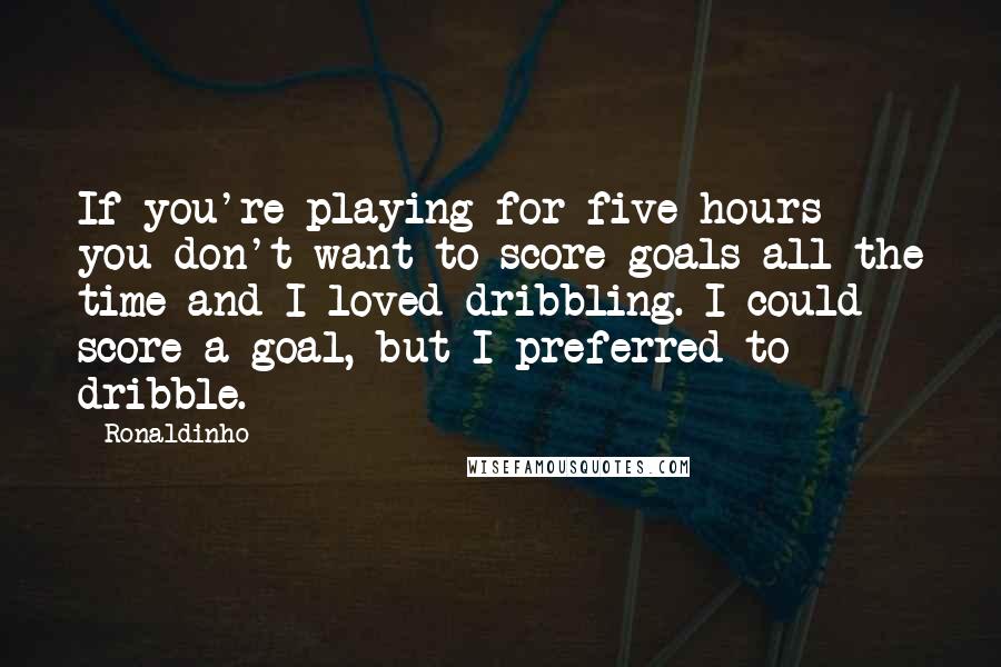 Ronaldinho quotes: If you're playing for five hours you don't want to score goals all the time and I loved dribbling. I could score a goal, but I preferred to dribble.