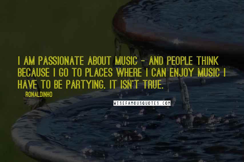 Ronaldinho quotes: I am passionate about music - and people think because I go to places where I can enjoy music I have to be partying. It isn't true.