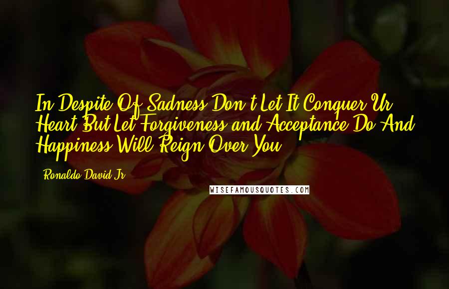 Ronaldo David Jr. quotes: In Despite Of Sadness Don't Let It Conquer Ur Heart But Let Forgiveness and Acceptance Do And Happiness Will Reign Over You Ronaldo David Jr. quotes: In Despite Of Sadness Don't Let It Conquer Ur Heart But Let Forgiveness and Acceptance Do And Happiness Will Reign Over You