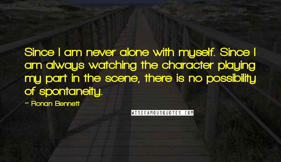 Ronan Bennett quotes: Since I am never alone with myself. Since I am always watching the character playing my part in the scene, there is no possibility of spontaneity.