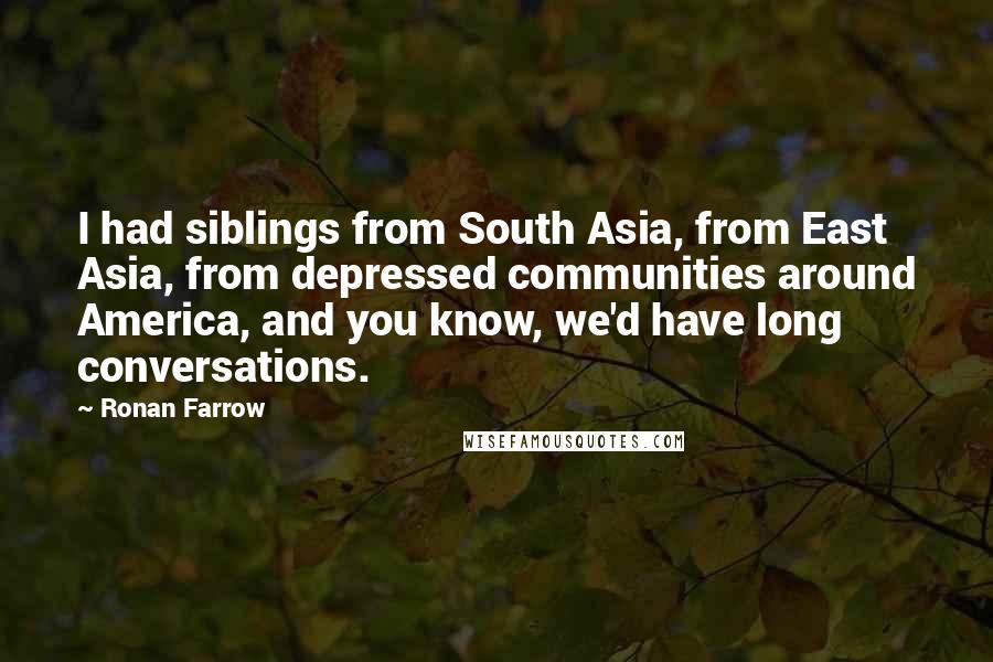 Ronan Farrow quotes: I had siblings from South Asia, from East Asia, from depressed communities around America, and you know, we'd have long conversations. Ronan Farrow quotes: I had siblings from South Asia, from East Asia, from depressed communities around America, and you know, we'd have long conversations.