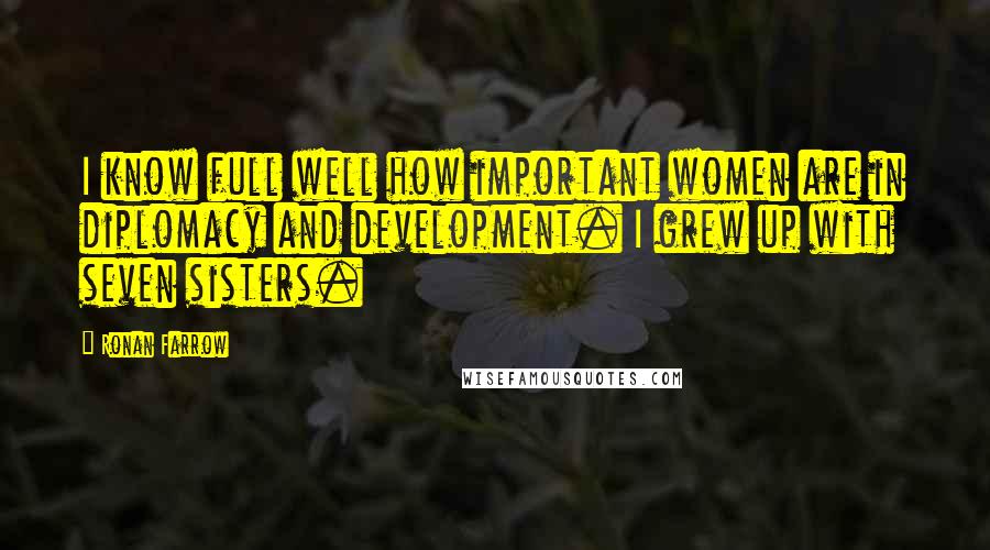 Ronan Farrow quotes: I know full well how important women are in diplomacy and development. I grew up with seven sisters. Ronan Farrow quotes: I know full well how important women are in diplomacy and development. I grew up with seven sisters.