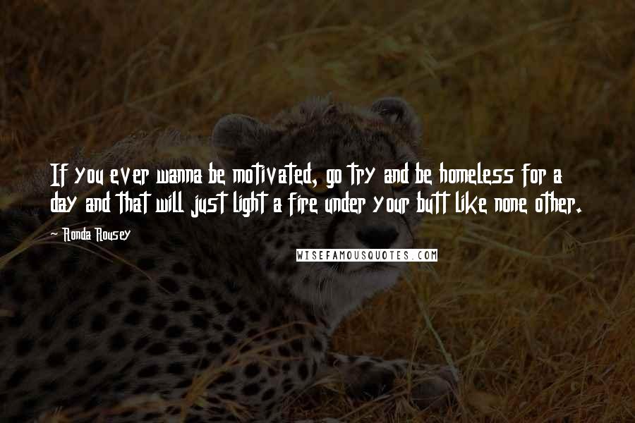 Ronda Rousey quotes: If you ever wanna be motivated, go try and be homeless for a day and that will just light a fire under your butt like none other. Ronda Rousey quotes: If you ever wanna be motivated, go try and be homeless for a day and that will just light a fire under your butt like none other.