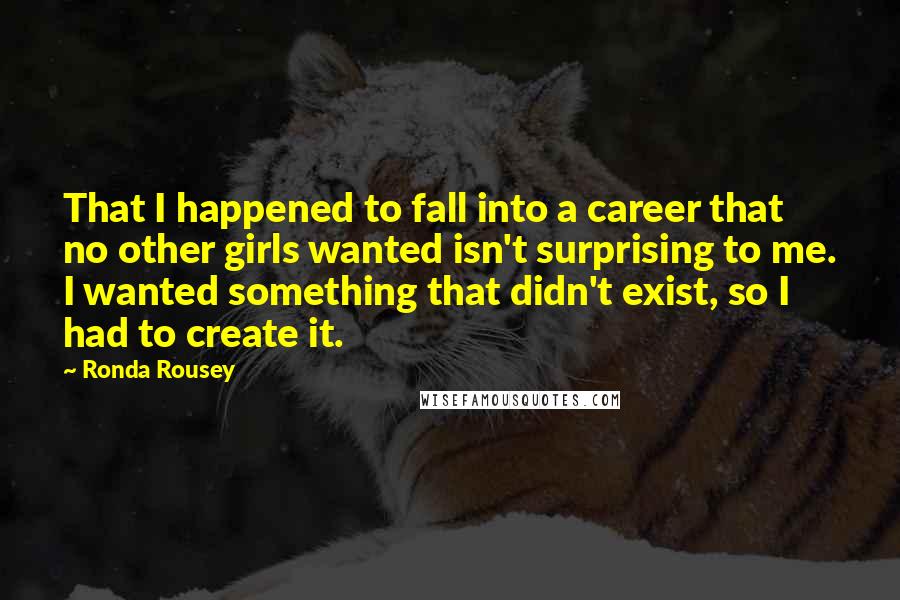 Ronda Rousey quotes: That I happened to fall into a career that no other girls wanted isn't surprising to me. I wanted something that didn't exist, so I had to create it. Ronda Rousey quotes: That I happened to fall into a career that no other girls wanted isn't surprising to me. I wanted something that didn't exist, so I had to create it.