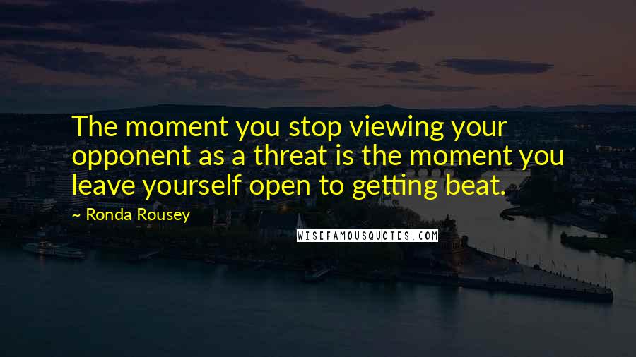 Ronda Rousey quotes: The moment you stop viewing your opponent as a threat is the moment you leave yourself open to getting beat.