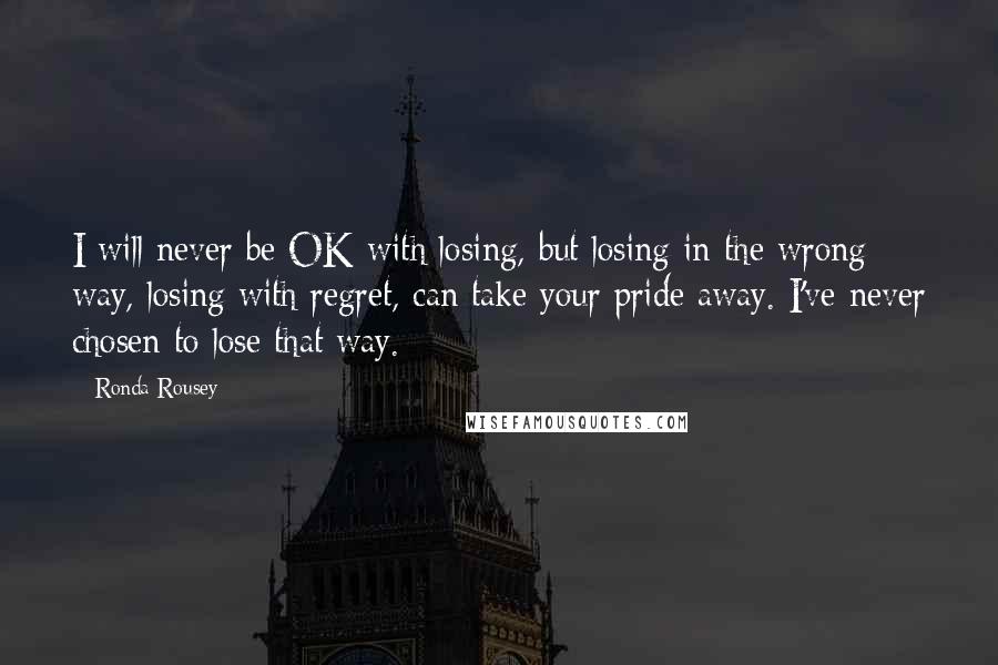 Ronda Rousey quotes: I will never be OK with losing, but losing in the wrong way, losing with regret, can take your pride away. I've never chosen to lose that way. Ronda Rousey quotes: I will never be OK with losing, but losing in the wrong way, losing with regret, can take your pride away. I've never chosen to lose that way.