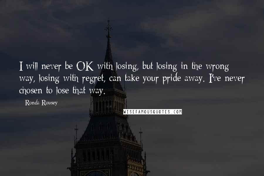 Ronda Rousey quotes: I will never be OK with losing, but losing in the wrong way, losing with regret, can take your pride away. I've never chosen to lose that way.