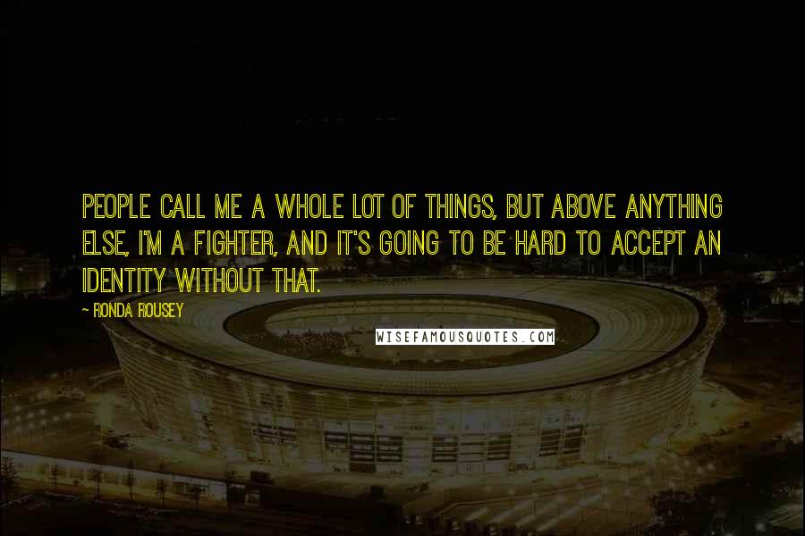 Ronda Rousey quotes: People call me a whole lot of things, but above anything else, I'm a fighter, and it's going to be hard to accept an identity without that. Ronda Rousey quotes: People call me a whole lot of things, but above anything else, I'm a fighter, and it's going to be hard to accept an identity without that.