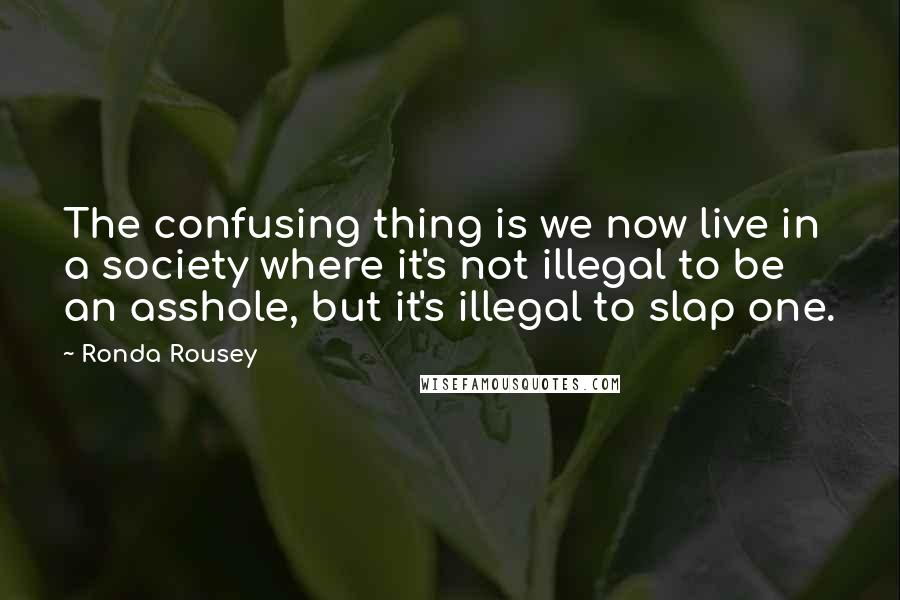 Ronda Rousey quotes: The confusing thing is we now live in a society where it's not illegal to be an asshole, but it's illegal to slap one. Ronda Rousey quotes: The confusing thing is we now live in a society where it's not illegal to be an asshole, but it's illegal to slap one.