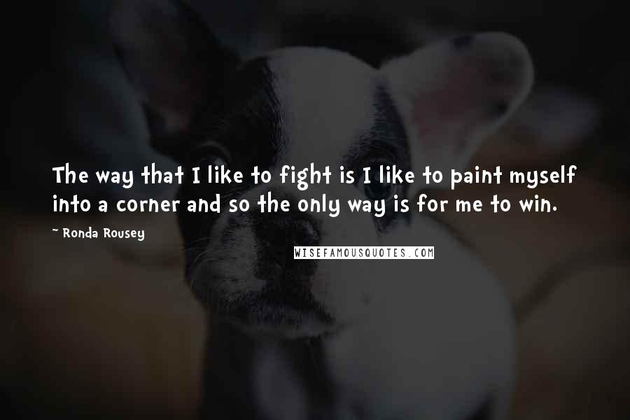 Ronda Rousey quotes: The way that I like to fight is I like to paint myself into a corner and so the only way is for me to win.