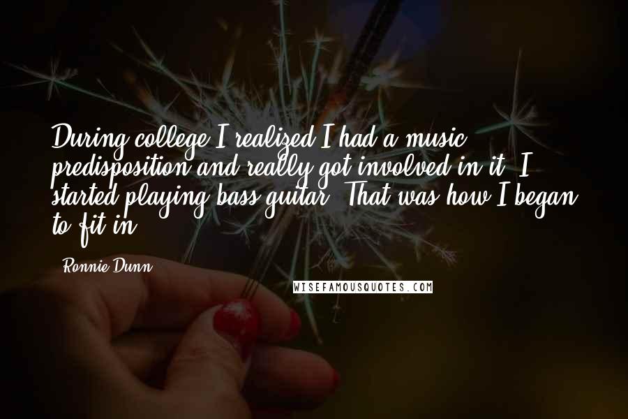 Ronnie Dunn quotes: During college I realized I had a music predisposition and really got involved in it. I started playing bass guitar. That was how I began to fit in.