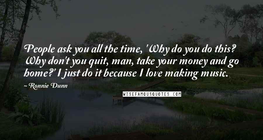 Ronnie Dunn quotes: People ask you all the time, 'Why do you do this? Why don't you quit, man, take your money and go home?' I just do it because I love making