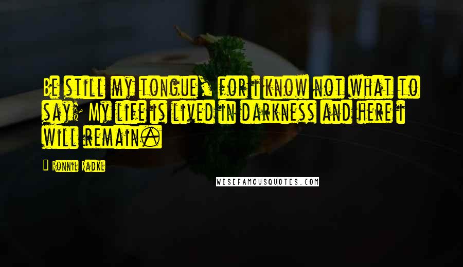 Ronnie Radke quotes: Be still my tongue, for i know not what to say; My life is lived in darkness and here i will remain. Ronnie Radke quotes: Be still my tongue, for i know not what to say; My life is lived in darkness and here i will remain.