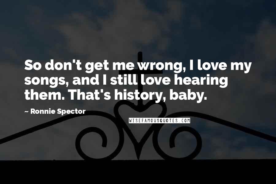 Ronnie Spector quotes: So don't get me wrong, I love my songs, and I still love hearing them. That's history, baby. Ronnie Spector quotes: So don't get me wrong, I love my songs, and I still love hearing them. That's history, baby.