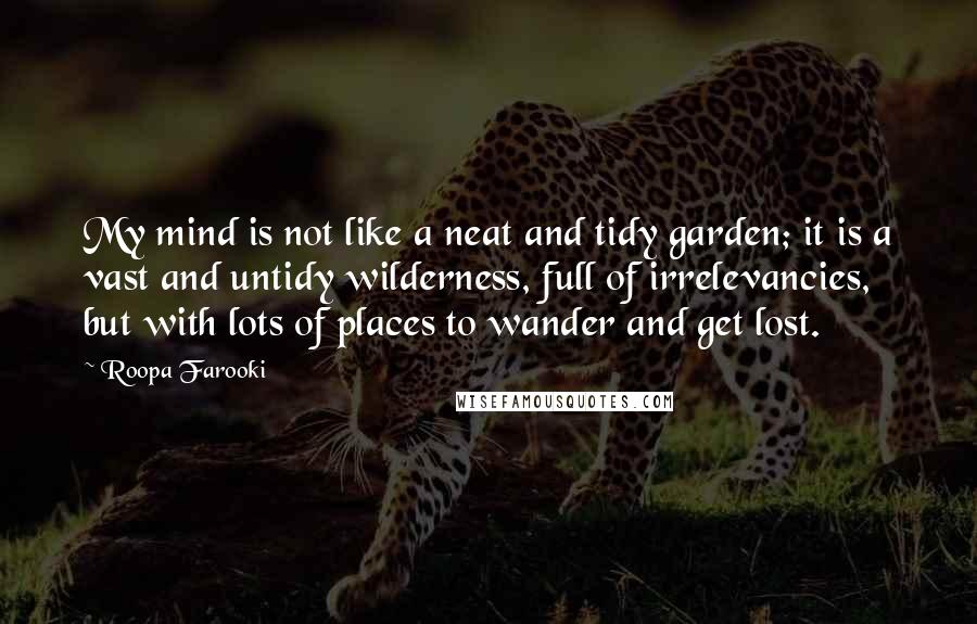 Roopa Farooki quotes: My mind is not like a neat and tidy garden; it is a vast and untidy wilderness, full of irrelevancies, but with lots of places to wander and get lost. Roopa Farooki quotes: My mind is not like a neat and tidy garden; it is a vast and untidy wilderness, full of irrelevancies, but with lots of places to wander and get lost.