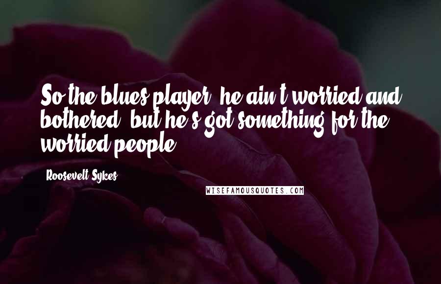 Roosevelt Sykes quotes: So the blues player, he ain't worried and bothered, but he's got something for the worried people.