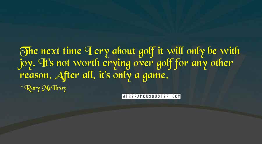 Rory McIlroy quotes: The next time I cry about golf it will only be with joy. It's not worth crying over golf for any other reason. After all, it's only a game.