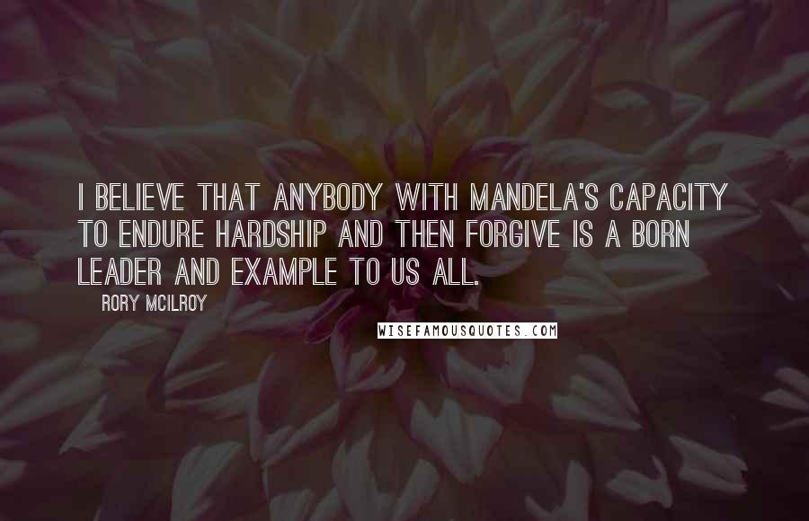 Rory McIlroy quotes: I believe that anybody with Mandela's capacity to endure hardship and then forgive is a born leader and example to us all.