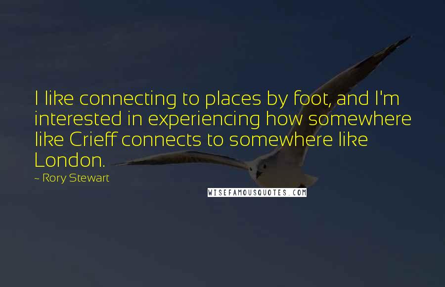 Rory Stewart quotes: I like connecting to places by foot, and I'm interested in experiencing how somewhere like Crieff connects to somewhere like London. Rory Stewart quotes: I like connecting to places by foot, and I'm interested in experiencing how somewhere like Crieff connects to somewhere like London.