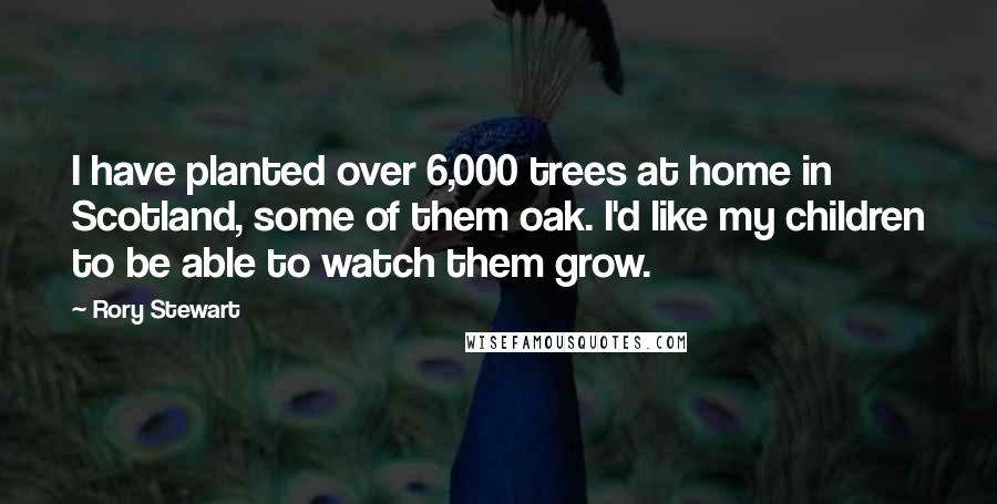 Rory Stewart quotes: I have planted over 6,000 trees at home in Scotland, some of them oak. I'd like my children to be able to watch them grow.