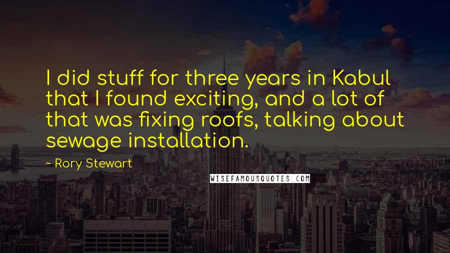 Rory Stewart quotes: I did stuff for three years in Kabul that I found exciting, and a lot of that was fixing roofs, talking about sewage installation. Rory Stewart quotes: I did stuff for three years in Kabul that I found exciting, and a lot of that was fixing roofs, talking about sewage installation.